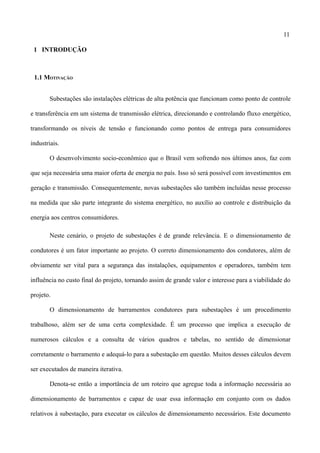 11
1 INTRODUÇÃO
1.1 MOTIVAÇÃO
Subestações são instalações elétricas de alta potência que funcionam como ponto de controle
e transferência em um sistema de transmissão elétrica, direcionando e controlando fluxo energético,
transformando os níveis de tensão e funcionando como pontos de entrega para consumidores
industriais.
O desenvolvimento socio-econômico que o Brasil vem sofrendo nos últimos anos, faz com
que seja necessária uma maior oferta de energia no país. Isso só será possível com investimentos em
geração e transmissão. Consequentemente, novas subestações são também incluídas nesse processo
na medida que são parte integrante do sistema energético, no auxílio ao controle e distribuição da
energia aos centros consumidores.
Neste cenário, o projeto de subestações é de grande relevância. E o dimensionamento de
condutores é um fator importante ao projeto. O correto dimensionamento dos condutores, além de
obviamente ser vital para a segurança das instalações, equipamentos e operadores, também tem
influência no custo final do projeto, tornando assim de grande valor e interesse para a viabilidade do
projeto.
O dimensionamento de barramentos condutores para subestações é um procedimento
trabalhoso, além ser de uma certa complexidade. É um processo que implica a execução de
numerosos cálculos e a consulta de vários quadros e tabelas, no sentido de dimensionar
corretamente o barramento e adequá-lo para a subestação em questão. Muitos desses cálculos devem
ser executados de maneira iterativa.
Denota-se então a importância de um roteiro que agregue toda a informação necessária ao
dimensionamento de barramentos e capaz de usar essa informação em conjunto com os dados
relativos à subestação, para executar os cálculos de dimensionamento necessários. Este documento
 