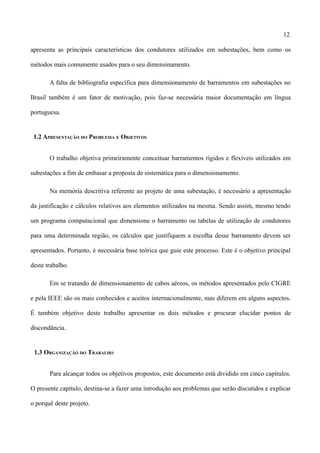 12
apresenta as principais características dos condutores utilizados em subestações, bem como os
métodos mais comumente usados para o seu dimensinamento.
A falta de bibliografia específica para dimensionamento de barramentos em subestações no
Brasil também é um fator de motivação, pois faz-se necessária maior documentação em língua
portuguesa.
1.2 APRESENTAÇÃO DO PROBLEMA E OBJETIVOS
O trabalho objetiva primeiramente conceituar barramentos rígidos e flexíveis utilizados em
subestações a fim de embasar a proposta de sistemática para o dimensionamento.
Na memória descritiva referente ao projeto de uma subestação, é necessário a apresentação
da justificação e cálculos relativos aos elementos utilizados na mesma. Sendo assim, mesmo tendo
um programa computacional que dimensione o barramento ou tabelas de utilização de condutores
para uma determinada região, os cálculos que justifiquem a escolha desse barramento devem ser
apresentados. Portanto, é necessária base teórica que guie este processo. Este é o objetivo principal
deste trabalho.
Em se tratando de dimensionamento de cabos aéreos, os métodos apresentados pelo CIGRE
e pela IEEE são os mais conhecidos e aceitos internacionalmente, mas diferem em alguns aspectos.
É também objetivo deste trabalho apresentar os dois métodos e procurar elucidar pontos de
discondância.
1.3 ORGANIZAÇÃO DO TRABALHO
Para alcançar todos os objetivos propostos, este documento está dividido em cinco capítulos.
O presente capítulo, destina-se a fazer uma introdução aos problemas que serão discutidos e explicar
o porquê deste projeto.
 
