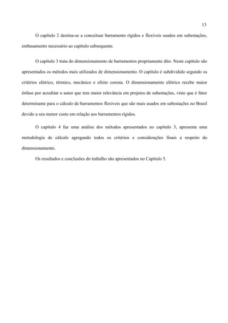 13
O capítulo 2 destina-se a conceituar barramento rígidos e flexíveis usados em subestações,
embasamento necessário ao capítulo subsequente.
O capítulo 3 trata do dimensionamento de barramentos propriamente dito. Neste capítulo são
apresentados os métodos mais utilizados de dimensionamento. O capítulo é subdividido segundo os
critérios elétrico, térmico, mecânico e efeito corona. O dimensionamento elétrico recebe maior
ênfase por acreditar o autor que tem maior relevância em projetos de subestações, visto que é fator
determinante para o cálculo de barramentos flexíveis que são mais usados em subestações no Brasil
devido a seu menor custo em relação aos barramentos rígidos.
O capítulo 4 faz uma análise dos métodos apresentados no capítulo 3, apresenta uma
metodologia de cálculo agregando todos os critérios e considerações finais a respeito do
dimensionamento.
Os resultados e conclusões do trabalho são apresentados no Capítulo 5.
 