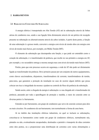 14
2 BARRAMENTOS
2.1 BARRAMENTOS CONDUTORES EM SUBESTAÇÕES
A energia elétrica é transportada em Alta Tensão (AT) até às subestações através de linhas
aéreas de condutores nus, sendo a sua ligação feita diretamente através de um pórtico de recepção
presente na subestação ou alternativamente através de cabos isolados. A partir deste ponto, a função
de uma subestação é a grosso modo, converter a energia com níveis de tensão altos em energia com
níveis de tensão mais baixos, por exemplo, em Média Tensão (MT).
O elemento da subestação que desempenha esta função, e que pode ser entendido como o
coração da subestação, é o transformador de potência, que recebe no seu primário a energia em AT,
por exemplo, e no secundário entrega a mesma energia mas com níveis de tensão mais baixos (MT).
Porém, para que este processo ocorra em segurança, a rede de AT não pode ser diretamente
ligada ao transformador de potência. Deve primeiro passar por um conjunto de outros equipamentos,
como chaves seccionadoras, disjuntores, transformadores de corrente, transformadores de tensão,
para-raios, que garantem a proteção da instalação no caso de ocorrer algum defeito que possa
colocar em risco a integridade da mesma e ajudam no controle de fluxo de potência da subestação.
Sendo assim, entre a chegada da energia à subestação e a sua chegada até o transformador de
potência, passando por toda a aparelhagem de proteção e medida, o meio de conexão entre as
diversas partes é o barramento.
Entende-se por barramento, um grupo de condutores que serve de conexão comum para dois
ou mais circuitos. Os condutores de um barramento, tem normalmente a forma de uma barra.
Já no âmbito das instalações elétricas industriais, no qual se incluem as subestações,
conceitua-se os barramentos como sendo um grupo de condutores elétricos, normalmente nús,
pintados ou não, eventualmente encapsulados, destinados a permitir o transporte de altas correntes
entre dois pontos, ou a proporcionar uma distribuição de correntes com varias alimentações e
 