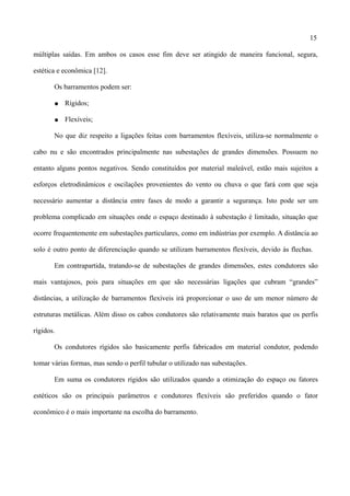15
múltiplas saídas. Em ambos os casos esse fim deve ser atingido de maneira funcional, segura,
estética e econômica [12].
Os barramentos podem ser:
● Rígidos;
● Flexíveis;
No que diz respeito a ligações feitas com barramentos flexíveis, utiliza-se normalmente o
cabo nu e são encontrados principalmente nas subestações de grandes dimensões. Possuem no
entanto alguns pontos negativos. Sendo constituídos por material maleável, estão mais sujeitos a
esforços eletrodinâmicos e oscilações provenientes do vento ou chuva o que fará com que seja
necessário aumentar a distância entre fases de modo a garantir a segurança. Isto pode ser um
problema complicado em situações onde o espaço destinado à subestação é limitado, situação que
ocorre frequentemente em subestações particulares, como em indústrias por exemplo. A distância ao
solo é outro ponto de diferenciação quando se utilizam barramentos flexíveis, devido às flechas.
Em contrapartida, tratando-se de subestações de grandes dimensões, estes condutores são
mais vantajosos, pois para situações em que são necessárias ligações que cubram “grandes”
distâncias, a utilização de barramentos flexíveis irá proporcionar o uso de um menor número de
estruturas metálicas. Além disso os cabos condutores são relativamente mais baratos que os perfis
rígidos.
Os condutores rígidos são basicamente perfis fabricados em material condutor, podendo
tomar várias formas, mas sendo o perfil tubular o utilizado nas subestações.
Em suma os condutores rígidos são utilizados quando a otimização do espaço ou fatores
estéticos são os principais parâmetros e condutores flexíveis são preferidos quando o fator
econômico é o mais importante na escolha do barramento.
 