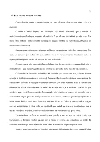 16
2.2 BARRAMENTOS RÍGIDOS E FLEXÍVEIS
Os metais mais usados como condutores em cabos elétricos e barramentos são o cobre e o
alumínio.
O cobre é obtido impuro por tratamento dos metais sulforosos que o contêm e
posteriormente purificado por processos eletrolíticos. A sua elevada ductividade permite obter fios
muito finos, embora o endurecimento causado pelo processo limite a sua flexibilidade, obrigando ao
recozimento dos mesmos.
A operação de estiramento é chamada trefilagem e a reunião de vários fios ou grupos de fios
forma um condutor para isolamento, que será tanto mais flexível quanto mais finos forem os fios e
cuja seção corresponde à soma das secções dos fios individuais.
O cobre, apesar das suas múltiplas qualidades, tem inconvenientes como densidade alta e
custo elevado, o que muitas vezes leva à sua substituição por outro metal mais leve e econômico.
O alumínio é a alternativa mais viável. O alumínio, em contato com o ar, cobre-se de uma
película de óxido (Alumina) que o protege de futuras oxidações, embora tenha o inconveniente de
ser isolante e dificultar a execução de conexões elétricas. Um outro problema é que o alumínio em
contato com metais mais nobres (ferro, cobre, etc.) e em presença de umidade constitui um par
galvânico que o corrói lentamente até à desagregação. Mas estes inconvenientes são controláveis e o
alumínio tem ampla aplicação principalmente em linhas aéreas e cabos de grande seção para alta e
baixa tensão. Devido à sua baixa densidade (cerca de 1/3 da do Cobre) e considerando a relação
entre as resistividades, o cobre pode ser substituído por metade do seu peso em alumínio, para a
mesma resistência eléctrica. Além disto o alumínio tem um custo menor do que o cobre.
Um outro fator em favor ao alumínio é que quando ocorre um arco de curto-circuito, nos
barramentos se formam resíduos apenas sob a forma de poeiras não condutoras de óxido de
alumínio, de forma que não é depositado metal sobre os isoladores e aparelhagem vizinha.
As propriedades mecânicas do Alumínio são bastante inferiores às do cobre e, devido à baixa
 