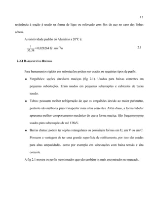 17
resistência à tração é usado na forma de ligas ou reforçado com fios de aço no caso das linhas
aéreas.
A resistividade padrão do Alumínio a 20ºC é:
1
35,38
=0,028264.mm
2
/m 2.1
2.2.1 BARRAMENTOS RÍGIDOS
Para barramentos rígidos em subestações podem ser usados os seguintes tipos de perfis:
● Vergalhões: seções circulares maciças (fig 2.1). Usados para baixas correntes em
pequenas subestações. Eram usados em pequenas subestações e cubículos de baixa
tensão.
● Tubos: possuem melhor refrigeração do que os vergalhões devido ao maior perímetro,
portanto são melhores para transportar mais altas correntes. Além disso, a forma tubular
apresenta melhor comportamento mecânico do que a forma maciça. São frequentemente
usados para subestações de até 138kV.
● Barras chatas: podem ter seções retangulares ou possuirem formas em U, em V ou em C.
Possuem a vantagem de ter uma grande superfície de resfriamento, por isso são usadas
para altas ampacidades, como por exemplo em subestações com baixa tensão e alta
corrente.
A fig 2.1 mostra os perfis mensionados que são também os mais encontrados no mercado.
 