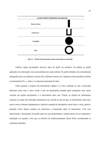 18
Fig. 2.1 – Perfis de barramentos mais encontrados no mercado
Embora sejam encontrados diversos tipos de perfis de alumínio, na prática os perfis
aplicados em subestações são essencialmente de seção tubular. Os perfis tubulares são normalmente
designados pelo seu diâmetro externo (D) e diâmetro interno (d). Algumas normas preferem utilizar
a nomenclatura D x e, onde e é a espessura da parede do tubo.
Outra questão a respeito dos barramentos rígidos é se este é pintado ou não. A principal
diferença entre uma e outra versão é que um barramento pintado pode transportar uma maior
corrente em regime permanente, e é obviamente mais caro. Porém, no projeto de subestações
expostas ao tempo são utilizados barramento nus, devido ao fato de que, os barramentos irão estar,
assim como os demais equipamentos, sujeitos à atuação de intempéries como chuva, vento, granizo,
poluição. Estes fatores acabam por deteriorar o tratamendo dado ao barramento. Com essa
deterioração o barramento irá perder parte de suas propriedades e poderá deixar de ser adequado à
instalação em questão, visto que os cálculos de dimensionamento foram feitos considerando os
condutores pintados.
 