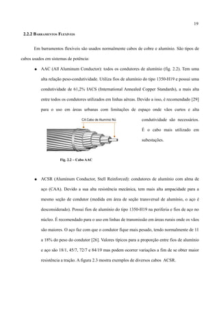 19
2.2.2 BARRAMENTOS FLEXÍVEIS
Em barramentos flexíveis são usados normalmente cabos de cobre e alumínio. São tipos de
cabos usados em sistemas de potência:
● AAC (All Aluminum Conductor): todos os condutores de alumínio (fig. 2.2). Tem uma
alta relação peso-condutividade. Utiliza fios de alumínio do tipo 1350-H19 e possui uma
condutividade de 61,2% IACS (International Annealed Copper Standards), a mais alta
entre todos os condutores utilizados em linhas aéreas. Devido a isso, é recomendado [29]
para o uso em áreas urbanas com limitações de espaço onde vãos curtos e alta
condutividade são necessários.
É o cabo mais utilizado em
subestações.
Fig. 2.2 – Cabo AAC
● ACSR (Aluminum Conductor, Stell Reinforced): condutores de alumínio com alma de
aço (CAA). Devido a sua alta resistência mecânica, tem mais alta ampacidade para a
mesmo seção de condutor (medida em área de seção transversal de alumínio, o aço é
desconsiderado). Possui fios de alumínio do tipo 1350-H19 na periferia e fios de aço no
núcleo. É recomendado para o uso em linhas de transmissão em áreas rurais onde os vãos
são maiores. O aço faz com que o condutor fique mais pesado, tendo normalmente de 11
a 18% do peso do condutor [26]. Valores típicos para a proporção entre fios de alumínio
e aço são 18/1, 45/7, 72/7 e 84/19 mas podem ocorrer variações a fim de se obter maior
resistência a tração. A figura 2.3 mostra exemplos de diversos cabos ACSR.
 