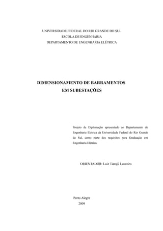 UNIVERSIDADE FEDERAL DO RIO GRANDE DO SUL
ESCOLA DE ENGENHARIA
DEPARTAMENTO DE ENGENHARIA ELÉTRICA
DIMENSIONAMENTO DE BARRAMENTOS
EM SUBESTAÇÕES
Projeto de Diplomação apresentado ao Departamento de
Engenharia Elétrica da Universidade Federal do Rio Grande
do Sul, como parte dos requisitos para Graduação em
Engenharia Elétrica.
ORIENTADOR: Luiz Tiarajú Loureiro
Porto Alegre
2009
 