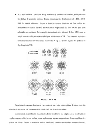 21
● ACAR (Aluminum Conductor, Alloy Reinforced): condutor de alumínio, reforçado com
fios de liga de alumínio. Consiste de uma mistura de fios de alumínio 6201-T81 e 1350-
H19 de mesmo diâmetro. Devido a terem o mesmo diâmetro, os fios podem ser
intercambiáveis com o objetivo de otimizar as propriedades do cabo ACAR para cada
aplicação em particular. Por exemplo, aumentando-se o número de fios 6201 pode-se
atingir uma relação peso-resistência igual ao do cabo ACSR. Este condutor apresenta
também uma excelente resistência à corrosão. A fig. 2.4 mostra alguns dos padrões de
fios do cabo ACAR.
Fig. 2.4 – Cabo ACAR
As subestações, em geral possuem vãos curtos, o que reduz a necessidade de cabos com alta
resistência mecânica. Por este motivo, os cabos AAC são os mais utilizados.
Existem ainda os condutores modificados. Esses condutores são adaptações na construção do
condutor com o objetivo de melhor a sua performance sob certas condições. Essas modificações
podem ser feitas a fim de se aumentar o nível térmico do condutor mantendo o mesmo diâmetro,
 