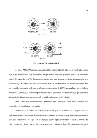 23
Fig. 2.5 – Cabo TW x cabo standard
Os cabos ACSS (Aluminum Conductor, Steel-Supported) são cabos com construção similar
aos ACSR mas usando fios de alumínio integralmente recozidos (têmpera zero). Sob condições
típicas de operação, o ACSS basicamente permite que toda a carga mecânica seja carregada pelo
núcleo de aço. O cabo ACSS tem condutividade de 63% IACS devido a sua alta maleabilidade. Por
ser recozido, o condutor pode operar sob temperaturas acima de 200ºC sem perda no sua resistência
mecânica. Além disso, o condutor apresenta uma baixa tensão nos fios de alumínio, o que aumenta a
caracteristica de auto-amortecimento sob condições climáticas desfavoráveis.
Esses cabos são frequentemente preferidos para aplicações onde altas correntes são
requeridas em situações de emergência.
Existem ainda os cabos VR (Vibration Resistant) que são resistentes às vibrações causadas
pelo vento. O cabo consiste de dois condutores espiralados um sobre o outro. O alinhamento vertical
dos dois condutores, ou seja 180º de rotação ocorre aproximadamente a cada 3 metros. Se
observarmos a seção do cabo em intervalos pequenos, conforme a figura 2.6, podemos notar que é
 