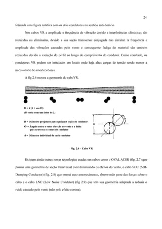 24
formada uma figura rotativa com os dois condutores no sentido anti-horário.
Nos cabos VR a amplitude e frequência de vibração devido a interferências climáticas são
reduzidas ou eliminadas, devido a sua seção transversal conjugada não circular. A frequência e
amplitude das vibrações causadas pelo vento e consequente fadiga do material são também
reduzidas devido a variação do perfil ao longo do comprimento do condutor. Como resultado, os
condutores VR podem ser instalados em locais onde haja altas cargas de tensão sendo menor a
necessidade de amortecedores.
A fig 2.6 mostra a geometria do caboVR.
Fig. 2.6 – Cabo VR
Existem ainda outras novas tecnologias usadas em cabos como o OVAL ACSR (fig. 2.7) que
possui uma geometria de seção transversal oval diminuindo os efeitos do vento, o cabo SDC (Self-
Damping Conductor) (fig. 2.8) que possui auto amortecimento, absorvendo parte das forças sobre o
cabo e o cabo LNC (Low Noise Condutor) (fig 2.9) que tem sua geometria adaptada a reduzir o
ruído causado pelo vento (não pelo efeito corona).
 