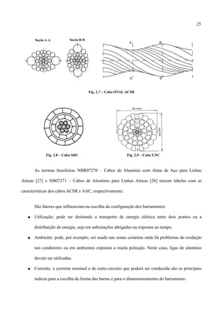25
Fig. 2.7 – Cabo OVALACSR
Fig. 2.8 – Cabo SDC Fig. 2.9 – Cabo LNC
As normas brasileiras NBR07270 – Cabos de Alumínio com Alma de Aço para Linhas
Aéreas [27] e NB07271 – Cabos de Alumínio para Linhas Aéreas [28] trazem tabelas com as
características dos cabos ACSR e AAC, respectivamente.
São fatores que influenciam na escolha da configuração dos barramentos:
● Utilização: pode ser destinado a transporte de energia elétrica entre dois pontos ou a
distribuição de energia, seja em subestações abrigadas ou expostas ao tempo.
● Ambiente: pode, por exemplo, ser usado nas zonas costeiras onde há problemas de oxidação
nos condutores ou em ambientes expostos a muita poluição. Neste caso, ligas de alumínio
devem ser utilizadas.
● Corrente: a corrente nominal e de curto-circuito que poderá ser conduzida são os principais
índices para a escolha da forma das barras e para o dimensionamento do barramento.
 
