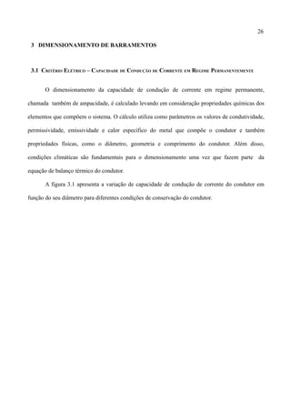 26
3 DIMENSIONAMENTO DE BARRAMENTOS
3.1 CRITÉRIO ELÉTRICO – CAPACIDADE DE CONDUÇÃO DE CORRENTE EM REGIME PERMANENTEMENTE
O dimensionamento da capacidade de condução de corrente em regime permanente,
chamada também de ampacidade, é calculado levando em consideração propriedades químicas dos
elementos que compõem o sistema. O cálculo utiliza como parâmetros os valores de condutividade,
permissividade, emissividade e calor específico do metal que compõe o condutor e também
propriedades físicas, como o diâmetro, geometria e comprimento do condutor. Além disso,
condições climáticas são fundamentais para o dimensionamento uma vez que fazem parte da
equação de balanço térmico do condutor.
A figura 3.1 apresenta a variação de capacidade de condução de corrente do condutor em
função do seu diâmetro para diferentes condições de conservação do condutor.
 