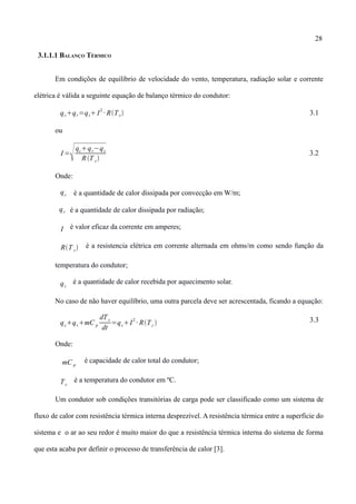 28
3.1.1.1 BALANÇO TÉRMICO
Em condições de equilíbrio de velocidade do vento, temperatura, radiação solar e corrente
elétrica é válida a seguinte equação de balanço térmico do condutor:
qcqr=qs I
2
∙ RTc 3.1
ou
I =
qcqr−qs
RT c
3.2
Onde:
qc é a quantidade de calor dissipada por convecção em W/m;
é a quantidade de calor dissipada por radiação;
I é valor eficaz da corrente em amperes;
RT c é a resistencia elétrica em corrente alternada em ohms/m como sendo função da
temperatura do condutor;
qs
é a quantidade de calor recebida por aquecimento solar.
No caso de não haver equilíbrio, uma outra parcela deve ser acrescentada, ficando a equação:
qcqrmC p
dTc
dt
=qsI
2
∙ RTc  3.3
Onde:
mC p
é capacidade de calor total do condutor;
Tc
é a temperatura do condutor em ºC.
Um condutor sob condições transitórias de carga pode ser classificado como um sistema de
fluxo de calor com resistência térmica interna desprezível. A resistência térmica entre a superfície do
sistema e o ar ao seu redor é muito maior do que a resistência térmica interna do sistema de forma
que esta acaba por definir o processo de transferência de calor [3].
qr
 