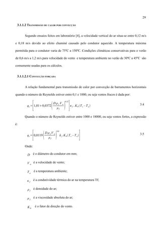 29
3.1.1.2 TRANSMISSÃO DE CALOR POR CONVECÇÃO
Segundo ensaios feitos em laboratório [4], a velocidade vertical do ar situa-se entre 0,12 m/s
e 0,18 m/s devido ao efeito chaminé causado pelo condutor aquecido. A temperatura máxima
permitida para o condutor varia de 75ºC a 150ºC. Condições climáticas conservativas para o verão
de 0,6 m/s a 1,2 m/s para velocidade do vento e temperatura ambiente no verão de 30ºC a 45ºC são
comumente usadas para os cálculos.
3.1.1.2.1 CONVECÇÃO FORÇADA
A relação fundamental para transmissão de calor por convecção de barramentos horizontais
quando o número de Reynolds estiver entre 0,1 e 1000, ou seja ventos fracos é dada por:
qc=
[1,010,0372
D f Vw
μf

0,52
]κf . Kθ Tc – Ta 3.4
Quando o número de Reynolds estiver entre 1000 e 18000, ou seja ventos fortes, a expressão
é:
qc=
[0,0119
D f V w
μf

0,6
k f Kθ Tc – Ta
] 3.5
Onde:
D é o diâmetro do condutor em mm;
V w
é a velocidade de vento;
Ta
é a temperatura ambiente;
κ f
é a condutividade térmica do ar na temperatura Tf;
ρf
é densidade do ar;
μ f
é a viscosidade absoluta do ar;
Kθ
é o fator de direção do vento.
 