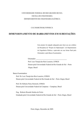 UNIVERSIDADE FEDERAL DO RIO GRANDE DO SUL
ESCOLA DE ENGENHARIA
DEPARTAMENTO DE ENGENHARIA ELÉTRICA
CAÁ MARCINIAK FONSECA
DIMENSIONAMENTO DE BARRAMENTOS EM SUBESTAÇÕES
Este projeto foi julgado adequado para fazer jus aos créditos
da Disciplina de “Projeto de Diplomação”, do Departamento
de Engenharia Elétrica e aprovado em sua forma final pelo
Orientador e pela Banca Examinadora.
Orientador: ____________________________________
Prof. Luiz Tiarajú dos Reis Loureiro, UFRGS
Doutor pela Universidade Federal do Rio Grande do Sul – Porto
Alegre, Brasil
Banca Examinadora:
Prof. Dr. Luiz Tiarajú dos Reis Loureiro, UFRGS
Doutor pela Universidade Federal do Rio Grande do Sul – Porto Alegre, Brasil
Prof. Dr. Roberto Petry Homrich, UFRGS
Doutor pela Universidade Federal de Campinas – Campinas, Brasil
Eng. Roberto Ricardo Simões de Freire
Graduado pela Universidade Federal do Rio Grande do Sul – Porto Alegre, Brasil
Porto Alegre, Dezembro de 2009.
 