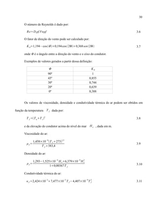 30
O número de Reynolds é dado por:
Re=D.ρf.Vwμf 3.6
O fator de direção do vento pode ser calculado por:
K θ=1,194 – cosΦ0,194cos2Φ0,368sen2Φ 3.7
onde Φ é o ângulo entre a direção do vento e o eixo do condutor.
Exemplos de valores gerados a partir dessa definição:
Φ Kθ
90º 1
45º 0,855
30º 0,744
20º 0,639
0º 0,388
Os valores de viscosidade, densidade e condutividade térmica do ar podem ser obtidos em
função da temperatura T f dada por:
T f =TaT c2
3.8
e da elevação do condutor acima do nível do mar H e , dada em m.
Viscosidade do ar:
μ f =
1,458×10
−6
T f 273
1,5
T f 383,4
3.9
Densidade do ar:
ρf =
1,293−1,525×10
−4
H e6,379×10
−9
H e
2
10,00367T f
3.10
Condutividade térmica do ar:
κ f =2,424×10
−2
7,477×10
−5
T f −4,407×10
−9
T f
2
3.11
 