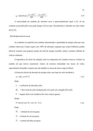 33
qr=0,0178 Dε[
T c273
100

4
−
Ta273
100

4
] 3.14
A emissividade do condutor de alumínio novo é aproximadamente igual a 0,2. Já um
condutor escurecido pelos anos pode chegar a 0,9 ou mais. Normalmente é utilizado um valor médio
de 0,5 [7].
3.1.1.4 AQUECIMENTO SOLAR
As condições da superfície do condutor determinarão a quantidade de energia solar que esse
condutor absorverá. Corpos negros tem 100% de absorção, enquanto que corpos brilhantes podem
absorver somente uma pequena porção do total da energia recebida, sendo o restante refletido de
volta ao ambiente.
A importância do efeito de radiação solar na temperatura do condutor torna-se evidente na
medida em que tem-se anualmente valores de máxima intensidade nos meses de verão,
especialmente dezembro e janeiro que são também os meses de maior carga no Brasil.
A forma do cálculo da absorção de energia solar, caso haja luz solar incidente é:
qs=αQse senθ A' 3.15
Onde:
α = coeficiente de absorção solar;
Qse = fluxo total de calor irradiado pelo sol e pelo céu corrigido [W/cm2];
θ = ângulo efetivo de incidência dos raios solares (graus).
Sendo:
θ=arccos[cos Hc ∙cos ⁡Zc−Zl] 3.16
Onde:
H c = altitude do sol em graus;
Zc = azimute do sol em graus;
Zl = azimute da linha em graus.
 