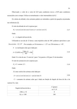 34
Observação: o valor de α varia de 0,23 para condutores novos a 0,95 para condutores
escurecidos com o tempo. Utiliza-se normalmente o valor intermediário de 0,5.
Os valores da altitude e dos azimutes podem ser calculados a partir de equações encontradas
nas referências [2].
O valor da altitude do sol é expresso por:
H c=arcsen[coslatcosδcosωsenlatsenδ] 3.17
Onde:
ω é o ângulo da hora do dia.
Utilizando-se um dia de 12 horas e uma trajetória solar de 180º, podemos aproximar ω por
hora dodia−12⋅15º . Por exemplo, as 11h teremos ω = -15º e as 15h teremos ω = 45º.
 é a inclinação solar que é dada por:
δ=23,4583 sen
[284N
365
360
] 3.18
Onde N é o dia do ano. N varia de 1 para 1º de janeiro a 365 para 31 de dezembro.
O valor do azimute do sol é expresso por:
Zc=Carctan ⁡X  3.19
Onde:
X é uma variável do azimute solar dada por:
X =senωsenlatcosω−coslattan δ 3.20
C = constante de azimute solar que é dada em função do ângulo da hora do dia e da
variável X e vale:
Ângulo da hora do dia ω
C (graus)
se X ≥ 0
-180≤ ω <0 0
0≤ ω <180 180
 