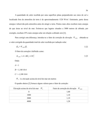 36
A quantidade de calor recebida por uma superfície plana perpendicular aos raios do sol e
localizada fora da atmosfera da terra é de aproximadamente 1324 W/m². Entretanto, parte dessa
energia é absorvida pela atmosfera antes de atingir a terra. Pontos mais altos recebem mais energia
do que áreas ao nível do mar. Estima-se que lugares situados a 3000 metros de altitude, por
exemplo, recebam 25% mais energia solar em relação a altitude zero [1].
Para corrigir esta diferença, introduz-se o fator de correção de elevação Ksolar obtendo-se
o valor corrigido da quantidade total de calor recebida por radiação solar:
Qse= K solar Qs 3.22
O fator de correção é definido como:
Ksolar=ABHeCH e
2
3.23
Onde:
A = 1
B = 1,148∙10-4
C = -1,108∙10-8
He é a elevação acima do nível do mar em metros
O quadro abaixo [2] fornece alguns valores para o fator de correção:
Elevação acima do nível do mar H e Fator de correção de elevação K solar
0 1,00
1000 1,10
2000 1,19
4000 1,28
 