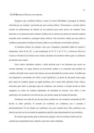 37
3.1.1.5 RESISTÊNCIA ELÉTRICA DO CONDUTOR
Designa-se por resistência elétrica a maior ou menor dificuldade a passagem de elétrons
oferecida por um condutor percorrido por uma corrente elétrica. Teoricamente a corrente elétrica
consiste no deslocamento de elétrons de um potencial para outro através do condutor. Estas
partículas ao se deslocarem pelo condutor colidem com os núcleos dos átomos do material condutor
causando assim resistência a passagem desses elétrons. Este raciocínio explica por que razão os
condutores apresentam resistências distintas, dadas as suas diferentes constituições atómicas.
A resistência elétrica do condutor varia com a frequência, densidade média de corrente e
temperatura. Para 60 Hz AC, a uma temperatura de 25 ºC e de 75 ºC, o Aluminum Electrical
Conductor Handbook [5] fornece esses valores calculados de resistência elétrica para os condutores
de alumínio mais usados.
Estes valores calculados incluem o efeito pelicular que é um fenômeno que ocorre em
corrente alternada. As cargas elétricas em movimento tendem a se concentrar pela periferia do
condutor, deixando assim a parte mais interna com uma densidade de corrente menor. À medida que
essa frequência é aumentada, este efeito é mais significativo, ao ponto de não passar mais cargas
pelo centro do condutor, apenas na região periférica, daí o nome efeito pelicular. Esses valores,
fornecidos para todos os principais tipos de condutores, não incluem a correção devido ao efeito
magnético no centro do condutor dependente da densidade de corrente. Esse efeito é mais
significativo em condutores com alma de aço com número impar de camadas de alumínio.
Condutores com alma de aço de uma única camada tem sua resistência aumentada de 20%
devido ao efeito pelicular. O aumento de resistência em condutores com 3 camadas é
aproximadamente 3% em relação aos condutores com com camada única. Para condutores com
alma de aço deve-se ter um estudo de engenharia específico para determinação de sua resistência.
De maneira aproximada, pode-se determinar qualquer valor de resistência elétrica de um
condutor por interpolação linear, sabendo-se dois dos valores tabelados:
 