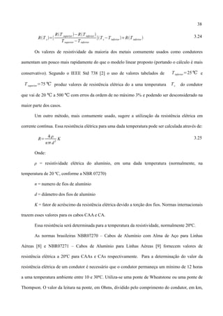 38
RT c=[
RT superior −RTinferior 
Tsuperior −Tinferior
]Tc−Tinferior RTinferior  3.24
Os valores de resistividade da maioria dos metais comumente usados como condutores
aumentam um pouco mais rapidamente do que o modelo linear proposto (portando o cálculo é mais
conservativo). Segundo o IEEE Std 738 [2] o uso de valores tabelados de Tinferior=25℃ e
T superior=75 ℃ produz valores de resistência elétrica do a uma temperatura Tc do condutor
que vai de 20 a 500 com erros da ordem de no máximo 3% e podendo ser desconsiderado na℃ ℃
maior parte dos casos.
Um outro método, mais comumente usado, sugere a utilização da resistência elétrica em
corrente contínua. Essa resistência elétrica para uma dada temperatura pode ser calculada através de:
R=
4 
n d
2
K 3.25
Onde:
ρ = resistividade elétrica do alumínio, em uma dada temperatura (normalmente, na
temperatura de 20 ºC, conforme a NBR 07270)
n = numero de fios de alumínio
d = diâmetro dos fios de alumínio
K = fator de acréscimo da resistência elétrica devido a torção dos fios. Normas internacionais
trazem esses valores para os cabos CAA e CA.
Essa resistência será determinada para a temperatura da resistividade, normalmente 20ºC.
As normas brasileiras NBR07270 – Cabos de Alumínio com Alma de Aço para Linhas
Aéreas [8] e NBR07271 – Cabos de Alumínio para Linhas Aéreas [9] fornecem valores de
resistência elétrica a 20ºC para CAAs e CAs respectivamente. Para a determinação do valor da
resistência elétrica de um condutor é necessário que o condutor permaneça um mínimo de 12 horas
a uma temperatura ambiente entre 10 e 30ºC. Utiliza-se uma ponte de Wheatstone ou uma ponte de
Thompson. O valor da leitura na ponte, em Ohms, dividido pelo comprimento do condutor, em km,
 