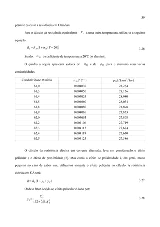 39
permite calcular a resistência em Ohm/km.
Para o cálculo da resistência equivalente RT a uma outra temperatura, utiliza-se a seguinte
equação:
RT =R20[120T−20] 3.26
Sendo, 20 o coeficiente de temperatura a 20ºC do alumínio.
O quadro a seguir apresenta valores de 20 e de 20 para o alumínio com varias
condutividades.
Condutividade Mínima 20 ºC
−1
 20 mm
2
/km
61,0 0,004030 28,264
61,3 0,004050 28,126
61,4 0,004055 28,080
61,5 0,004060 28,034
61,8 0,004080 28,898
61,9 0,004086 27,853
62,0 0,004093 27,808
62,2 0,004106 27,719
62,3 0,004112 27,674
62,4 0,004119 27,630
62,5 0,004125 27,586
O cálculo da resistência elétrica em corrente alternada, leva em consideração o efeito
pelicular e o efeito de proximidade [6]. Mas como o efeito de proximidade é, em geral, muito
pequeno no caso de cabos nus, utilizamos somente o efeito pelicular no cálculo. A resistência
elétrica em CA será:
R=RT 1ySyP 3.27
Onde o fator devido ao efeito pelicular é dado por:
yS=
X S
2
1920,8. X S
2
3.28
 