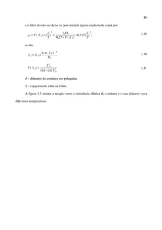 40
e o fator devido ao efeito de proximidade (aproximadamente zero) por:
yP=F  X P×
d
S

2
×[
1,18
0,27F  X P
0,312
d
S

2
] 3.29
sendo:
X S= X P=
8.. f.10−4
RT
3.30
F  X P=
X P
2
192−0,8 X P
2 3.31
d = diâmetro do condutor em polegadas
S = espaçamento entre as linhas
A figura 3.3 mostra a relação entre a resistência elétrica do condutor e o seu diâmetro para
diferentes temperaturas.
 