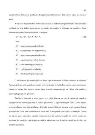 42
características elétricas do condutor e dos parâmetros atmosféricos tais como o vento e a radiação
solar.
A condição de estabilidade térmica é dada quando nenhuma energia térmica é armazenada no
condutor, ou seja, todo o aquecimento provocado no condutor é dissipado na atmosfera. Dessa
forma a equação de equilibrio térmico é dado por:
PJ PM PSPi=PcPrPw 3.32
Onde:
PJ = aquecimento por efeito Joule;
PM = aquecimento por magnetização;
PS = aquecimento por radiação solar;
Pi = aquecimento por efeito Corona;
Pc = resfriamento por convecção;
Pr = resfriamento por radiação;
Pw = resfriamento por evaporação.
O resfriamento por evaporação não altera significantemente o balanço térmico do condutor.
Apenas seria relevante quando o condutor estivesse úmido ou molhado e mesmo assim em um curto
espaço de tempo. Este método, assim como o anterior considera que os efeitos relacionados a
evaporação podem ser ignorados.
Também é ignorado o aquecimento por efeito Corona por ser de ordem de grandeza
desprezível em comparação com os demais parâmetros. O aquecimento por efeito Corona apenas
seria significante com altos gradientes de tensão na superfície que somente se apresentam durante
precipitações e com altas velocidades de vento onde ocorre grande convecção e evaporação. Devido
ao fato de que é necessário calcular o máximo nível de corrente baseado em valores médios ou
máximos das condições metereológicas estáveis, não seria o caso de incluir esse efeito, devido a sua
natureza esporádica.
 