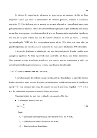 43
Os efeitos de magnetização referem-se ao aquecimento do condutor devido ao fluxo
magnético cíclico que causa o aparecimento de correntes parasitas, histerese e viscosidade
magnética [9]. Este fenômeno ocorre somente em corrente alternada e é normalmente desprezado
para condutores de metal não ferroso. Podem somente ser significativos para condutores com núcleo
de aço. Isto ocorre porque, em cabos com alma de aço, um fluxo magnético longitudinal é produzido
nos fios de aço pela corrente nos fios de alumínio enrolados ao redor do núcleo. O método
apresentado pelo CIGRÉ não leva em consideração este efeito. Além disso, este fator não é de
grande importância em subestações pois, na maioria dos casos, cabos de alumínio AAC são usados.
A seguir são detalhados os cálculos de cada uma das transferências de calor contidas nesta
equação de equilíbrio. Ao final, é possível isolar a corrente I em função dos demais parâmetros.
Num processo iterativo semelhante ao utilizado pelo método anterior, determina-se a seção cuja
corrente encontrada se aproxima mais da corrente ideal de carga da subestação.
3.1.2.1 TRANSFERÊNCIA DE CALOR POR CONVECÇÃO
A superfície quente do contutor aquece o ar adjacente e a densidade do ar aquecido diminui.
Então o ar tende a subir, no caso da convecção natural onde a velocidade do vento é considerada
zero ( V=0 ) ou é carregado para longe do condutor no caso da convecção forçada ( V ≠0 ). O ar
frio flui substituindo o ar quente e assim resfriando o condutor.
Alguns parâmetro são úteis para os cálculos subsequentes. São eles:
● O número de Nusselt, dado por:
Nu=hc
D
 f
3.33
Onde:
hc = coeficiente de tranferência de calor por convecção em W/m²K;
c = condutividade térmica do ar dada em W/mK;
D = diâmetro externo do condutor.
 