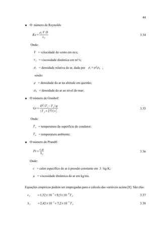 44
● O número de Reynolds:
Re=
r V D
v f
3.34
Onde:
V = velocidade do vento em m/s;
v f = viscosidade dinâmica em m²/s;
r = densidade relativa do ar, dada por r=/0 ;
sendo:
 = densidade do ar na altitude em questão;
0 = densidade do ar ao nivel do mar;
● O número de Grashof:
Gr=
D3
T s−Ta g
T f 273v f
2 3.35
Onde:
T s = temperatura da superfície do condutor;
Ta = temperatura ambiente;
● O número de Prandtl:
Pr=
c 
f
3.36
Onde:
c = calor específico do ar à pressão constante em J / kg K;
 = viscosidade dinâmica do ar em kg/ms.
Equações empíricas podem ser empregadas para o cálculo das variáveis acima [8]. São elas:
v f =1,32×10
−5
9,5×10
−8
T f 3.37
f =2,42×10
−2
7,2×10
−5
T f 3.38
 