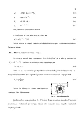 45
Pr =0,715−2,5×10−4
T f 3.39
g =9,807m/ s2
 3.40
T f =0,5T sT a 3.41
r =e
−1,16×−4 y
3.42
onde y é a altura acima do nível do mar
A transferência de calor por convecção é dada por:
PC= f T s−Ta Nu 3.43
Onde o número de Nusselt é calculado independentemente para o caso da convecção ser
forçada ou natural.
3.1.2.1.1 RESFRIAMENTO POR CONVECÇÃO FORÇADA
Em operação normal, onde a temperatura da película (filme) de ar sobre o condutor vale
T f =0,5TaT s , o número de Nusselt pode ser representado por:
Nu=B1Ren
3.44
Onde B1 e n são constantes que dependem do número de Reynolds e da rugosidade Rf
da superfície do condutor. Essa rugosidade pode ser calculada de acordo com a equação 3.45:
Rf =
d
2D−d 
3.45
Onde d é o diâmetro da camada mais externa do
condutor e D é o diâmetro total.
Fig. 3.4 – Rugosidade do cabo
Condutores lisos apresentam área 40 a 45% maior do que condutores trançados. O aumento,
considerando o resfriamento por conveção forçada, entre condutores lisos e trançados é a chamada
função rugosidade.
 