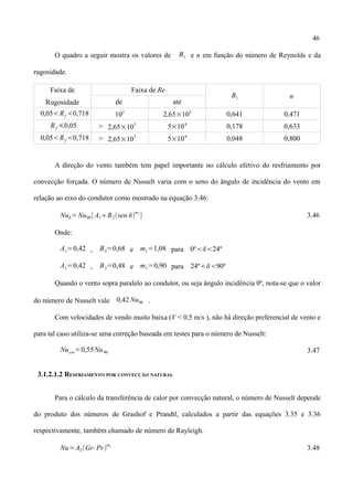 46
O quadro a seguir mostra os valores de B1 e n em função do número de Reynolds e da
rugosidade.
Faixa de
Rugosidade
Faixa de Re
B1 n
de até
0,05Rf 0,718 102
2,65×103
0,641 0,471
Rf 0,05 > 2,65×10
3
5×104
0,178 0,633
0,05Rf 0,718 > 2,65×10
3
5×104
0,048 0,800
A direção do vento também tem papel importante no cálculo efetivo do resfriamento por
convecção forçada. O número de Nusselt varia com o seno do ângulo de incidência do vento em
relação ao eixo do condutor como mostrado na equação 3.46:
Nu=Nu90[ A1B2sen 
m1
] 3.46
Onde:
A1=0,42 , B2=0,68 e m1=1,08 para 0º24º
A1=0,42 , B2=0,48 e m1=0,90 para 24º90º
Quando o vento sopra paralelo ao condutor, ou seja ângulo incidência 0º, nota-se que o valor
do número de Nusselt vale 0,42 Nu90 .
Com velocidades de vendo muito baixa (V < 0,5 m/s ), não há direção preferencial de vento e
para tal caso utiliza-se uma correção baseada em testes para o número de Nusselt:
Nucor=0,55Nu90 3.47
3.1.2.1.2 RESFRIAMENTO POR CONVECÇÃO NATURAL
Para o cálculo da transferência de calor por convecção natural, o número de Nusselt depende
do produto dos números de Grashof e Prandtl, calculados a partir das equações 3.35 e 3.36
respectivamente, também chamado de número de Rayleigh.
Nu=A2Gr⋅Pr
m2
3.48
 
