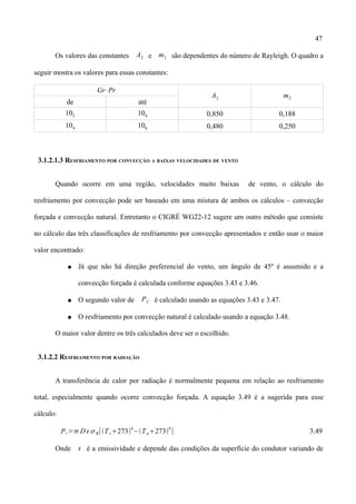47
Os valores das constantes A2 e m2 são dependentes do número de Rayleigh. O quadro a
seguir mostra os valores para essas constantes:
Gr⋅Pr
A2 m2
de até
102 104 0,850 0,188
104 106 0,480 0,250
3.1.2.1.3 RESFRIAMENTO POR CONVECÇÃO A BAIXAS VELOCIDADES DE VENTO
Quando ocorre em uma região, velocidades muito baixas de vento, o cálculo do
resfriamento por convecção pode ser baseado em uma mistura de ambos os cálculos – convecção
forçada e convecção natural. Entretanto o CIGRÉ WG22-12 sugere um outro método que consiste
no cálculo das três classificações de resfriamento por convecção apresentados e então usar o maior
valor encontrado:
● Já que não há direção preferencial do vento, um ângulo de 45º é assumido e a
convecção forçada é calculada conforme equações 3.43 e 3.46.
● O segundo valor de PC é calculado usando as equações 3.43 e 3.47.
● O resfriamento por convecção natural é calculado usando a equação 3.48.
O maior valor dentre os três calculados deve ser o escolhido.
3.1.2.2 RESFRIAMENTO POR RADIAÇÃO
A transferência de calor por radiação é normalmente pequena em relação ao resfriamento
total, especialmente quando ocorre convecção forçada. A equação 3.49 é a sugerida para esse
cálculo:
Pr=D B[Ts273
4
−Ta273
4
] 3.49
Onde  é a emissividade e depende das condições da superfície do condutor variando de
 