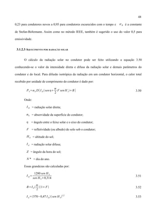 48
0,23 para condutores novos a 0,95 para condutores escurecidos com o tempo e B é a constante
de Stefan-Boltzmann. Assim como no método IEEE, também é sugerido o uso do valor 0,5 para
emissividade.
3.1.2.3 AQUECIMENTO POR RADIAÇÃO SOLAR
O cálculo da radiação solar no condutor pode ser feito utilizando a equação 3.50
conhecendo-se o valor da intensidade direta e difusa da radiação solar e demais parâmetros do
condutor e do local. Para difusão isotrópica da radiação em um condutor horizontal, o calor total
recebido por unidade de comprimento do condutor é dado por:
PS=S D[ I D sen

2
F sen H sB] 3.50
Onde:
I D = radiação solar direta;
S = absorvidade da superfície do condutor;
 = ângulo entre o feixe solar e o eixo do condutor;
F = refletividade (ou albedo) do solo sob o condutor;
H S = altitude do sol;
I d = radiação solar difusa;
Z = ângulo da hora do sol;
N * = dia do ano.
Essas grandezas são calculadas por:
I D=
1280 sen H S
sen H S0,314
3.51
B=I d 

2
1F 3.52
I d=570−0,47 I Dsen H S1,2
3.53
 