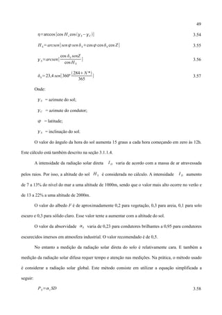 49
=arccos [cos H s cosS−C ] 3.54
H S=arcsen[sen senScos cosS cos Z] 3.55
S=arcsen[
cos S senZ
cos H S
] 3.56
S=23,4 sen[360º
284N *
365
] 3.57
Onde:
S = azimute do sol;
C = azimute do condutor;
 = latitude;
S = inclinação do sol.
O valor do ângulo da hora do sol aumenta 15 graus a cada hora começando em zero às 12h.
Este cálculo está também descrito na seção 3.1.1.4.
A intensidade da radiação solar direta I D varia de acordo com a massa de ar atravessada
pelos raios. Por isso, a altitude do sol H S é considerada no cálculo. A intensidade I D aumento
de 7 a 13% do nível do mar a uma altitude de 1000m, sendo que o valor mais alto ocorre no verão e
de 13 a 22% a uma altitude de 2000m.
O valor do albedo F é de aproximadamente 0,2 para vegetação, 0,3 para areia, 0,1 para solo
escuro e 0,3 para sólido claro. Esse valor tente a aumentar com a altitude do sol.
O valor da absorvidade S varia de 0,23 para condutores brilhantes a 0,95 para condutores
escurecidos imersos em atmosfera industrial. O valor recomendado é de 0,5.
No entanto a medição da radiação solar direta do solo é relativamente cara. E também a
medição da radiação solar difusa requer tempo e atenção nas medições. Na prática, o método usado
é considerar a radiação solar global. Este método consiste em utilizar a equação simplificada a
seguir:
PS=s SD 3.58
 