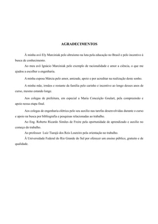 AGRADECIMENTOS
À minha avó Ely Marciniak pelo altruísmo na luta pela educação no Brasil e pelo incentivo à
busca de conhecimento.
Ao meu avô Ignácio Marciniak pelo exemplo de racionalidade e amor a ciência, o que me
ajudou a escolher a engenharia.
A minha esposa Márcia pelo amor, amizade, apoio e por acreditar na realização deste sonho.
A minha mãe, irmãos e restante da família pelo carinho e incentivo ao longo desses anos de
curso, mesmo estando longe.
Aos colegas de prefeitura, em especial a Maria Conceição Goulart, pela compreensão e
apoio nessa etapa final.
Aos colegas de engenharia elétrica pelo seu auxílio nas tarefas desenvolvidas durante o curso
e apoio na busca por bibliografia e pesquisas relacionadas ao trabalho.
Ao Eng. Roberto Ricardo Simões de Freire pela oportunidade de aprendizado e auxilio no
começo do trabalho.
Ao professor Luiz Tiarajú dos Reis Loureiro pela orientação no trabalho.
À Universidade Federal do Rio Grande do Sul por oferecer um ensino público, gratuito e de
qualidade.
 