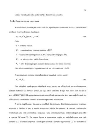 50
Onde S é a radiação solar global e D é o diâmetro do condutor.
3.1.2.4 AQUECIMENTO POR EFEITO JOULE
A transferência de calor por efeito Joule é o aquecimento do condutor devido a resistência do
condutor. Esta transferência é dada por:
PJ =k j I
2
Rdc[1 T av−20] 3.59
Onde:
I = corrente efetiva;
Rdc = resistência em corrente contínua a 20ºC;
 = coeficiente de temperatura a 20ºC (ver quadro na página 39);
Tav = é a temperatura média do condutor;
k j = fator de correção para aumento da resistência por efeito pelicular.
Para o fator de correção é sugerido o uso de um valor médio de 1,0123.
A resistência em corrente alternada pode ser calculada como a seguir:
Rac=k j Rdc 3.60
Este método é usado para o cálculo do aquecimento por efeito Joule em condutores que
utilizam materiais não ferrosos apenas, ou seja, cabos sem alma de aço. Para cabos com núcleo de
aço, o CIGRÉ WG22-12 apresenta uma teoria simplificada que permite fazer a correção levando em
consideração o número de camadas de alumínio presentes no condutor.
A teoria simplificada é baseada na igualdade das potências de entrada para ambas correntes,
alternada e contínua e para a mesma temperatura média do condutor. A corrente contínua que
resultará em uma certa temperatura é calculada e uma fórmula empírica é então usada para converter
a corrente CC para CA. Da mesma forma, a temperatura precisa ser calculada para uma cada
corrente CA, a fórmula empírica é usada para estimar a corrente equivalente CC e o aumento de
 