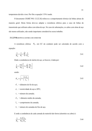 51
temperatura devido a isso. Por fim a equação 3.59 é usada.
O documento CIGRÉ WG 12-22 [8] refere-se a comportamento térmico de linhas aéreas de
maneira geral. Desta forma deve-se adaptar a resistência elétrica para o caso de linhas de
transmissão que utilizam cabos com alma de aço. No caso de subestações, os cabos com alma de aço
são menos utilizados, não sendo importante considerá-los nesse trabalho.
3.1.2.5 RESISTÊNCIA ELÉTRICA DO CONDUTOR
A resistência elétrica Rdc em CC do condutor pode ser calculada de acordo com a
equação:
1
Rdc
=
1
Rs
∑
1
na
l
Raz
3.61
Onde a condutância do núcleo de aço, se houver, é dada por:
1
Rs
=
d s
2
4s
[1∑
1
ns
6zs
K sz
] 3.62
sendo:
Ksz=
1
 dsz
lsz
 3.63
d s = diâmetro do fio de aço;
s = resistividade do aço a 20ºC;
zs = número da camada;
d sz = diâmetro médio da camada;
lsz = comprimento da camada;
ns = número de camadas de fios de aço.
E onde a condutância de cada camada de material não ferros (alumínio ou cobre) é:
1
Raz
=
da
2
naz
4a Kaz
3.64
 