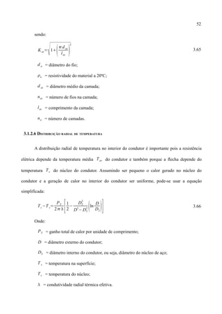 52
sendo:
Kaz=
1
d az
laz

2
3.65
d a = diâmetro do fio;
a = resistividade do material a 20ºC;
d az = diâmetro médio da camada;
naz = número de fios na camada;
laz = comprimento da camada;
na = número de camadas.
3.1.2.6 DISTRIBUIÇÃO RADIAL DE TEMPERATURA
A distribuição radial de temperatura no interior do condutor é importante pois a resistência
elétrica depende da temperatura média Tav do condutor e também porque a flecha depende do
temperatura Tc do núcleo do condutor. Assumindo ser pequeno o calor gerado no núcleo do
condutor e a geração de calor no interior do condutor ser uniforme, pode-se usar a equação
simplificada:
Tc−T s=
PT
2 [1
2
−
D2
2
D
2
−D2
2 ln
D
D2
] 3.66
Onde:
PT = ganho total de calor por unidade de comprimento;
D = diâmetro externo do condutor;
D2 = diâmetro interno do condutor, ou seja, diâmetro do núcleo de aço;
T s = temperatura na superfície;
Tc = temperatura do núcleo;
 = condutividade radial térmica efetiva.
 