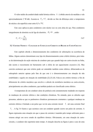 53
O valor médio da condutividade radial térmica efetiva  é obtido através de medidas e vale
aproximadamente 2 W/mK. Assume-se Tav=T s devido ao fato da diferença entre a temperatura
do núcleo e da superfície estar entre 0,5 e 7ºC.
Este caso aplica-se para condutores com núcleo oco ou com alma de aço. Para condutores
integralmente de alumínio ou de liga de alumínio, D2=0 , então:
Tc−T s=
PT
4
3.67
3.2 CRITÉRIO TÉRMICO – CAPACIDADE DE CONDUÇÃO DE CORRENTE EM REGIME DE CURTO-CIRCUITO
Este capítulo aborda o dimensionamento dos condutores de subestações na ocorrência de
falhas. Alguns autores denomimam esse tipo de dimensionamento como critério térmico, pois trata-
se da determinação da seção máxima do condutor para que quando haja um curto-circuito na linha,
não ocorra o recozimento do barramento sob o efeito de um aquecimento excessivo [1]. Mas
convém esclarecer que este critério pode ser entendido também como elétrico, difenciando-se do
subcapítulo anterior apenas pelo fato de que este é o dimensionamento em situação de não
estabilidade e aquele em situação de estabilidade [2] [3] [8]. Fala-se em critério térmico a fim de
diferenciar do critério mecânico que envolve o cálculo da resistência mecânica ao curto-circuito,
principalmente em cabos condutores, que também poderia ser classificado como elétrico.
A temperatura de um condutor aéreo de potência está constantemente mudando em resposta
às mudanças da corrente elétrica e das condições climáticas. No entando, para os cálculos aqui
presentes, admite-se que os parâmetros climáticos permanecem constantes e qualquer mudança na
corrente elétrica é limitada a um pulso que vai de uma corrente inicial Ii até uma corrente final
I f . A fig 3.4 ilustra o que acontece com um condutor quando ocorre um pulso de corrente. A
figura representa uma situação em que o passo de corrente é mantido pelo tempo suficiente para o
sistema atingir um novo estado de equilíbrio térmico. Obviamente, em uma situação de curto-
circuito, o condutor não suportaria tanto tempo. A situação descrita na figura é para o caso de uma
 