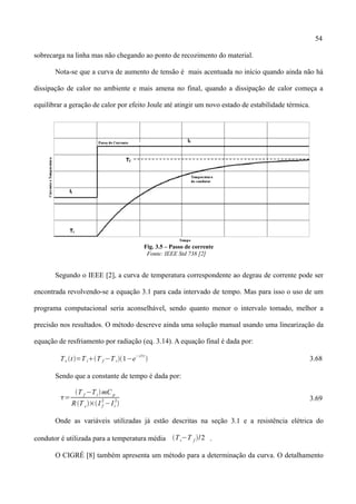 54
sobrecarga na linha mas não chegando ao ponto de recozimento do material.
Nota-se que a curva de aumento de tensão é mais acentuada no início quando ainda não há
dissipação de calor no ambiente e mais amena no final, quando a dissipação de calor começa a
equilibrar a geração de calor por efeito Joule até atingir um novo estado de estabilidade térmica.
Fig. 3.5 – Passo de corrente
Fonte: IEEE Std 738 [2]
Segundo o IEEE [2], a curva de temperatura correspondente ao degrau de corrente pode ser
encontrada revolvendo-se a equação 3.1 para cada intervado de tempo. Mas para isso o uso de um
programa computacional seria aconselhável, sendo quanto menor o intervalo tomado, melhor a
precisão nos resultados. O método descreve ainda uma solução manual usando uma linearização da
equação de resfriamento por radiação (eq. 3.14). A equação final é dada por:
Tc t=T iT f −T i1−e
−t/
 3.68
Sendo que a constante de tempo é dada por:
=
T f −TimC p
RT c×I f
2
−Ii
2

3.69
Onde as variáveis utilizadas já estão descritas na seção 3.1 e a resistência elétrica do
condutor é utilizada para a temperatura média Ti−T f /2 .
O CIGRÉ [8] também apresenta um método para a determinação da curva. O detalhamento
 