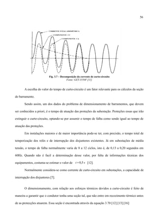 56
Fig. 3.7 – Decomposição da corrente de curto-circuito
Fonte: GET-3550F [11]
A escolha do valor do tempo de curto-circuito é um fator relevante para os cálculos da seção
do barramento.
Sendo assim, um dos dados do problema de dimensionamento de barramentos, que devem
ser conhecidos a priori, é o tempo de atuação das proteções da subestação. Proteções essas que irão
extinguir o curto-circuito, optando-se por assumir o tempo de falha como sendo igual ao tempo de
atuação das proteções.
Em instalações maiores e de maior importância pode-se ter, com precisão, o tempo total de
temporização dos relés e de interrupção dos disjuntores existentes. Já em subestações de média
tensão, o tempo de falha normalmente varia de 8 a 12 ciclos, isto é, de 0,13 a 0,20 segundos em
60Hz. Quando não é facil a determinação desse valor, por falta de informações técnicas dos
equipamentos, costuma-se estimar o valor de t=0,5 s [12].
Normalmente considera-se como corrente de curto-circuito em subestações, a capacidade de
interrupção dos disjuntores [7].
O dimensionamento, com relação aos esforços térmicos devidos a curto-circuito é feito de
maneira a garantir que o condutor tenha uma seção tal, que não entre em recozimento térmico antes
de as protecções atuarem. Essa seção é encontrada através da equação 3.70 [12] [13] [16]:
 