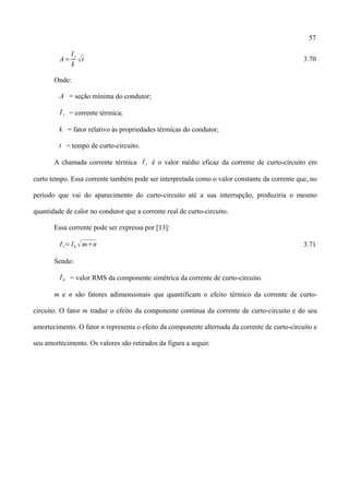 57
A=
I t
k
t 3.70
Onde:
A = seção mínima do condutor;
I t = corrente térmica;
k = fator relativo às propriedades térmicas do condutor;
t = tempo de curto-circuito.
A chamada corrente térmica I t é o valor médio eficaz da corrente de curto-circuito em
curto tempo. Essa corrente também pode ser interpretada como o valor constante da corrente que, no
período que vai do aparecimento do curto-circuito até a sua interrupção, produziria o mesmo
quantidade de calor no condutor que a corrente real de curto-circuito.
Essa corrente pode ser expressa por [13]:
I t= Ik mn 3.71
Sendo:
I k = valor RMS da componente simétrica da corrente de curto-circuito.
m e n são fatores adimensionais que quantificam o efeito térmico da corrente de curto-
circuito. O fator m traduz o efeito da componente contínua da corrente de curto-circuito e do seu
amortecimento. O fator n representa o efeito da componente alternada da corrente de curto-circuito e
seu amortecimento. Os valores são retirados da figura a seguir.
 