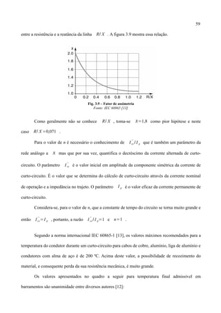 59
entre a resistência e a reatância da linha R/ X . A figura 3.9 mostra essa relação.
Fig. 3.9 – Fator de assimetria
Fonte: IEC 60865 [13]
Como geralmente não se conhece R/ X , toma-se =1,8 como pior hipótese e neste
caso R/ X =0,071 .
Para o valor de n é necessário o conhecimento de I cc
''
/ I p que é também um parâmetro da
rede análogo a  mas que por sua vez, quantifica o decréscimo da corrente alternada de curto-
circuito. O parâmetro I cc
''
é o valor inicial em amplitude da componente simétrica da corrente de
curto-circuito. É o valor que se determina do cálculo de curto-circuito através da corrente nominal
de operação e a impedância no trajeto. O parâmetro I p é o valor eficaz da corrente permanente de
curto-circuito.
Considera-se, para o valor de n, que a constante de tempo do circuito se torna muito grande e
então I cc
''
=I p , portanto, a razão I cc
''
/ I p=1 e n=1 .
Segundo a norma internacional IEC 60865-1 [13], os valores máximos recomendados para a
temperatura do condutor durante um curto-circuito para cabos de cobre, alumínio, liga de alumínio e
condutores com alma de aço é de 200 ºC. Acima deste valor, a possibilidade de recozimento do
material, e consequente perda da sua resistência mecânica, é muito grande.
Os valores apresentados no quadro a seguir para temperatura final admissível em
barramentos são unanimidade entre diversos autores [12]:
 