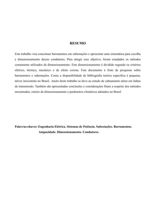 RESUMO
Este trabalho visa conceituar barramentos em subestações e apresentar uma sistemática para escolha
e dimensionamento desses condutores. Para atingir esse objetivo, foram estudados os métodos
comumente utilizados de dimensionamento. Este dimensionamento é dividido segundo os critérios
elétrico, térmico, mecânico e de efeito corona. Este documento é fruto de pesquisas sobre
barramentos e subestações. Como a disponibilidade de bibliografia teórica específica é pequena,
talvez inexistente no Brasil, muito deste trabalho se deve ao estudo de cabeamento aéreo em linhas
de transmissão. Também são apresentadas conclusões e considerações finais a respeito dos métodos
encontrados, roteiro de dimensionamento e parâmetros climáticos adotados no Brasil
Palavras-chaves: Engenharia Elétrica. Sistemas de Potência. Subestações. Barramentos.
Ampacidade. Dimensionamento. Condutores.
 