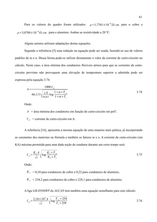 61
Para os valores do quadro foram utilizados =1,7701×10
−6
⋅cm para o cobre e
=3,0788×10
−6
⋅cm para o alumínio. Ambas as resistividade a 20 ºC.
Alguns autores utilizam adaptações destas equações.
Segundo a referência [5] uma redução na equação pode ser usada, fazendo-se uso de valores
padrões de m e n. Dessa forma pode-se utilizar diretamente o valor da corrente de curto-circuito no
cálculo. Neste caso, a área mínima dos condutores flexíveis aéreos para que as correntes de curto-
circuito previstas não provoquem uma elevação de temperatura superior a admitida pode ser
expressa pela equação 3.74.
A=
1000 I cc
66,113
 c
t
log
1T cc
1Ti
3.74
Onde:
A = área mínima dos condutores em função do curto-circuito em pol²;
I cc = corrente de curto-circuito em A.
A referência [16], apresenta a mesma equação de uma maneira mais prática, já incorporando
as constantes dos materiais na fórmula e também os fatores m e n. A corrente de curto-circuito (em
KA) máxima permitida para uma dada seção de condutor durante um certo tempo será:
I cc=
K1 A
t log
K2Tcc
K2Ti
3.75
Onde:
K1 = 0,34 para condutores de cobre e 0,22 para condutores de alumínio;
K2 = 234,2 para condutores de cobre e 228,1 para condutores de alumínio.
A liga GB-D50SWP da ALCAN tem também uma equação semelhante para este cálculo:
I cc=
2,18×104
A
t log
T cc258
Ti258
3.76
 