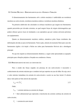 62
3.3 CRITÉRIO MECÂNICO – DIMENSIONAMENTO QUANTO A ESFORÇOS E VIBRAÇÕES
O dimensionamento dos barramentos sob o critério mecânico é subdividido em resistência
mecânica ao curto-circuito, resistência mecânica estática e resistência mecânica dinâmica.
Na primeira subdivisão são calculados os esforços mecânicos que surgem nos barramentos
quando percorridos por elevadas correntes, no qual surgem forças de origem eletromagnética que
podem oferecer graves riscos às instalações e aos operadores que por ventura estiverem próximos
aos equipamentos.
Quanto ao dimensionamento mecânico estático, entende-se pelas forças resultantes das
deformações devidas ao peso do barramento. Neste seção, cálculos de momento fletor paro caso dos
barramentos rígidos e de tração e flecha nos cabos para barramentos flexíveis são a abordagem
principal.
No que diz respeito ao dimensionamento dinâmico, a seguir estão apresentadas as equações
principais para vibrações próprias e forçadas nos condutores e barras.
3.3.1 DIMENSIONAMENTO MECÂNICO AO CURTO-CIRCUITO
Para o estudo das forças surgidas em presença de um curto-circuito é necessário o
conhecimento da corrente máxima que o condutor terá que suportar em caso de falha. Ou seja, este é
o valor máximo instantâneo da corrente de curto-circuito e ocorre na sua fase inicial. O cálculo
desse valor pode ser feito através da expressão:
I max=2 I cc
' '
3.77
Onde:
I max = corrente máxima ou corrente de choque;
 = fator adimensional que representa o decréscimo da corrente contínua da corrente de
curto-circuito;
I cc
''
= corrente de curto inicial
 