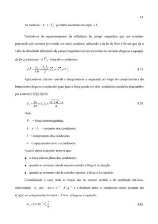 63
As variáveis  e I cc
''
já foram discutidos na seção 3.2.
Partindo-se do equacionamento da influência do campo magnético que um condutor
percorrido por corrente provocada em outro condutor, aplicando a da lei de Biot e Savart que dá o
valor da densidade diferencial de campo magnético em um elemento de corrente chega-se a equação
da força elementar d F12 entre dois condutores.
d F=
0
4
×
I1 I2
r
3 [dx1∧dx2∧r ] 3.78
Aplicando-se cálculo vetorial e integrando-se a expressão ao longo do comprimento l do
barramento chega-se a expressão geral para a força gerada em dois condutores paralelos percorridos
por corrente [12][13][16]:
Fe=
0
2
×I 1 I 2×l
2
a
2
−a
a
3.79
Onde:
Fe = força eletromagnética;
I1 e I 2 = correntes nos condutores;
l = comprimento dos condutores
a = espaçamento entre os condutores
A partir dessa expressão nota-se que:
● a força está no plano dos condutores;
● quando as correntes são de mesmo sentido, a força é de atração
● quando as correntes são de sentidos opostos, a força é de repulsão
Considerando o caso onde as forças são no mesmo sentido e de amplitude máxima,
substituindo o por 4×10
−7
N⋅A
−2
e a distância entre os condutores muito pequena em
relação ao comprimento da linha ( l ≫a )chega-se a equação:
Fe=2×10
−7
Icc
2 l
a
3.80
 