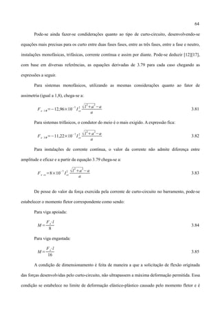 64
Pode-se ainda fazer-se condiderações quanto ao tipo de curto-circuito, desenvolvendo-se
equações mais precisas para os curto entre duas fases fases, entre as três fases, entre a fase e neutro,
instalações monofásicas, trifásicas, corrente contínua e assim por diante. Pode-se deduzir [12][17],
com base em diversas referências, as equações derivadas de 3.79 para cada caso chegando as
expressões a seguir.
Para sistemas monofásicos, utilizando as mesmas considerações quanto ao fator de
assimetria (igual a 1,8), chega-se a:
Fe 1=−12,96×10−7
I cc
2 l
2
a
2
−a
a
3.81
Para sistemas trifásicos, o condutor do meio é o mais exigido. A expressão fica:
Fe 3=−11,22×10−7
I cc
2 l
2
a
2
−a
a
3.82
Para instalações de corrente contínua, o valor da corrente não admite diferença entre
amplitude e eficaz e a partir da equação 3.79 chega-se a:
Fe cc=8×10−7
Icc
2 l
2
a
2
−a
a
3.83
De posse do valor da força exercida pela corrente de curto-circuito no barramento, pode-se
estabelecer o momento fletor correspondente como sendo:
Para viga apoiada:
M =
Fe⋅l
8
3.84
Para viga engastada:
M =
Fe⋅l
16
3.85
A condição de dimensionamento é feita de maneira a que a solicitação de flexão originada
das forças desenvolvidas pelo curto-circuito, não ultrapassem a máxima deformação permitida. Essa
condição se estabelece no limite de deformação elástico-plástico causado pelo momento fletor e é
 