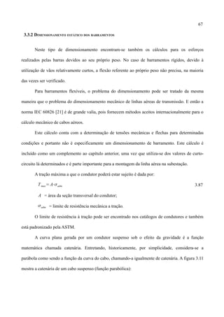 67
3.3.2 DIMENSIONAMENTO ESTÁTICO DOS BARRAMENTOS
Neste tipo de dimensionamento encontram-se também os cálculos para os esforços
realizados pelas barras devidos ao seu próprio peso. No caso de barramentos rígidos, devido à
utilização de vãos relativamente curtos, a flexão referente ao próprio peso não precisa, na maioria
das vezes ser verificado.
Para barramentos flexíveis, o problema do dimensionamento pode ser tratado da mesma
maneira que o problema do dimensionamento mecânico de linhas aéreas de transmissão. E então a
norma IEC 60826 [21] é de grande valia, pois fornecem métodos aceitos internacionalmente para o
cálculo mecânico de cabos aéreos.
Este cálculo conta com a determinação de tensões mecânicas e flechas para determinadas
condições e portanto não é especificamente um dimensionamento de barramento. Este cálculo é
incluído como um complemento ao capítulo anterior, uma vez que utiliza-se dos valores de curto-
circuito lá determinados e é parte importante para a montagem da linha aérea na subestação.
A tração máxima a que o condutor poderá estar sujeito é dada por:
Tmax= A⋅adm 3.87
A = área da seção transversal do condutor;
adm = limite de resistência mecânica a tração.
O limite de resistência à tração pode ser encontrado nos catálogos de condutores e também
está padronizado pela ASTM.
A curva plana gerada por um condutor suspenso sob o efeito da gravidade é a função
matemática chamada catenária. Entretando, historicamente, por simplicidade, considera-se a
parábola como sendo a função da curva do cabo, chamando-a igualmente de catenária. A figura 3.11
mostra a catenária de um cabo suspenso (função parabólica):
 