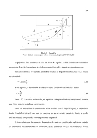 68
Fig. 3.11 – Catenária
Fonte: Cálculo mecânico para cabos – notas aula disciplina ENG 04470 [20]
O projeto de uma subestação é feito em nível. Na figura 3.11 tem-se uma curva caternária
para pontos de apoio desnivelados, servindo apenas de ilustração e suporte ao equacionamento.
Para um sistema de coordenadas centrado à distância C do ponto mais baixo do vão, a função
da catenária é:
Y =C cosh
x
C
 3.88
Nesta equação, o parâmetro C é conhecido como “parâmetro da catenária” e vale:
C=
T0
p
3.89
Onde T0 é a tração horizontal e p é o peso do cabo por unidade de comprimento. Nota-se
que C terá também unidade de comprimento.
Deve ser determinada a tensão inicial a dar no cabo, com o respectivo peso, e temperatura
inicial (condições iniciais) para que no momento do curto-circuito (condições finais) a tensão
máxima não seja ultrapassada, com temperatura e carga final.
O desenvolvimento das equações da catenária, levando em consideração o efeito da variação
da temperatura no comprimento dos condutores, leva a conhecida equação da mudança de estado
 
